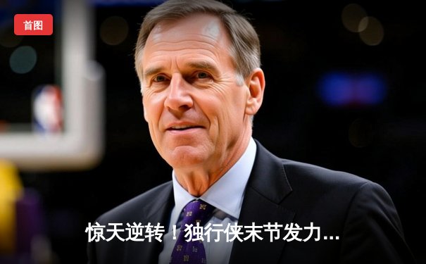 惊天逆转！独行侠末节发力击溃快船，东契奇三双欧文末节之王