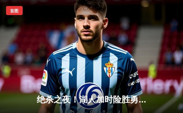 绝杀之夜！湖人加时险胜勇士，詹姆斯关键三分锁定胜局